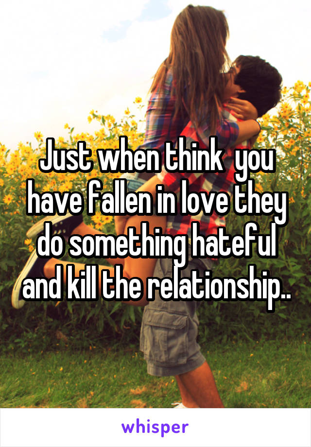 Just when think  you have fallen in love they do something hateful and kill the relationship..