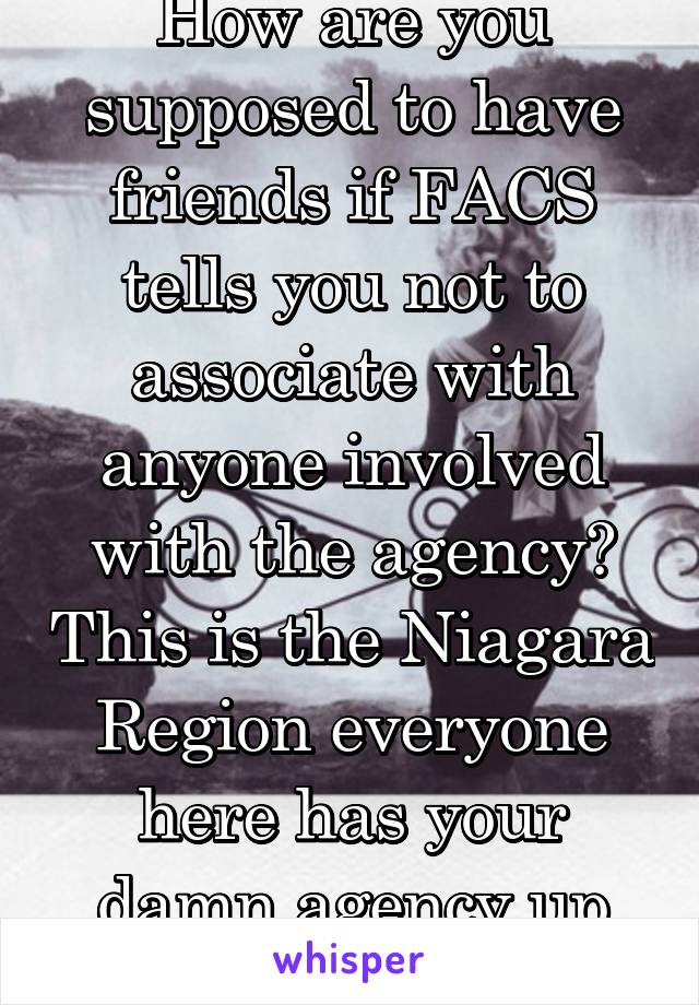 How are you supposed to have friends if FACS tells you not to associate with anyone involved with the agency? This is the Niagara Region everyone here has your damn agency up their ass!