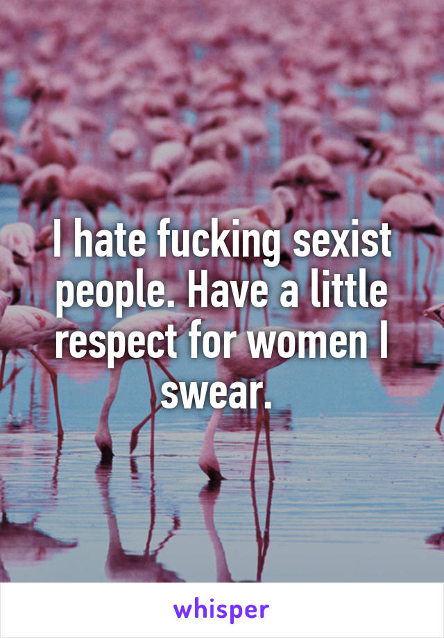 I hate fucking sexist people. Have a little respect for women I swear. 