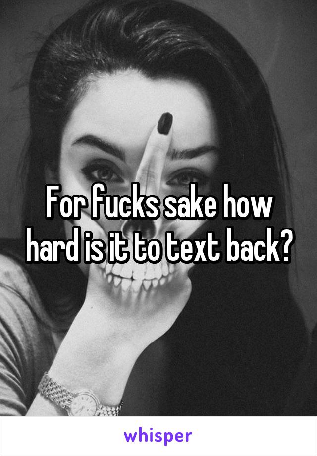 For fucks sake how hard is it to text back?