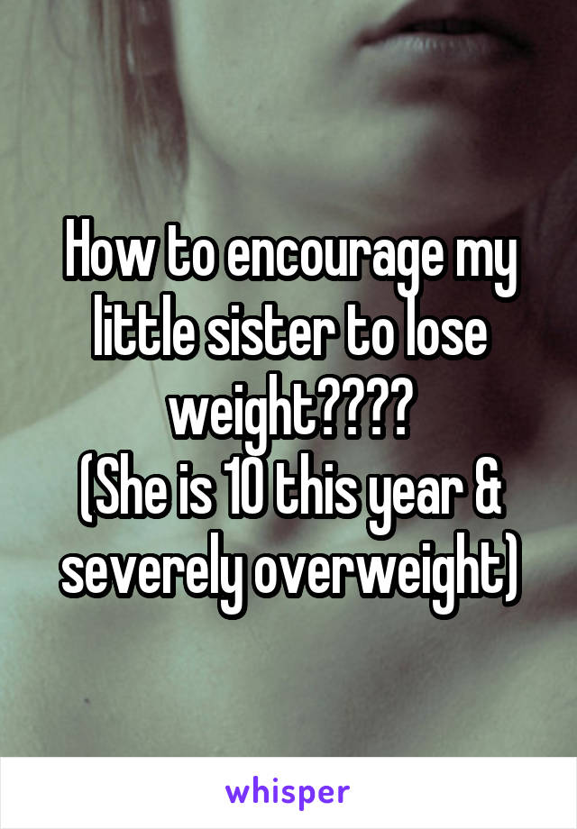 How to encourage my little sister to lose weight????
(She is 10 this year & severely overweight)