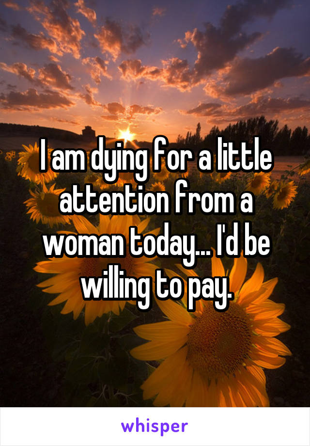 I am dying for a little attention from a woman today... I'd be willing to pay.