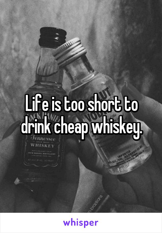 Life is too short to drink cheap whiskey.