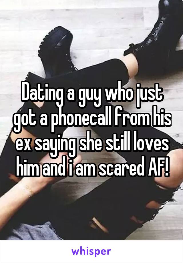 Dating a guy who just got a phonecall from his ex saying she still loves him and i am scared AF!