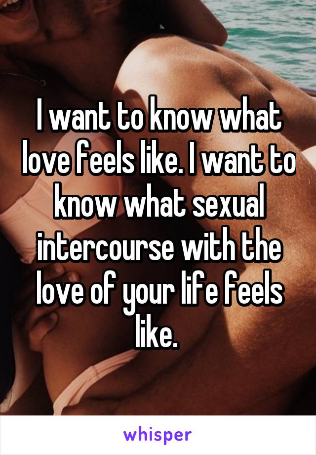 I want to know what love feels like. I want to know what sexual intercourse with the love of your life feels like. 