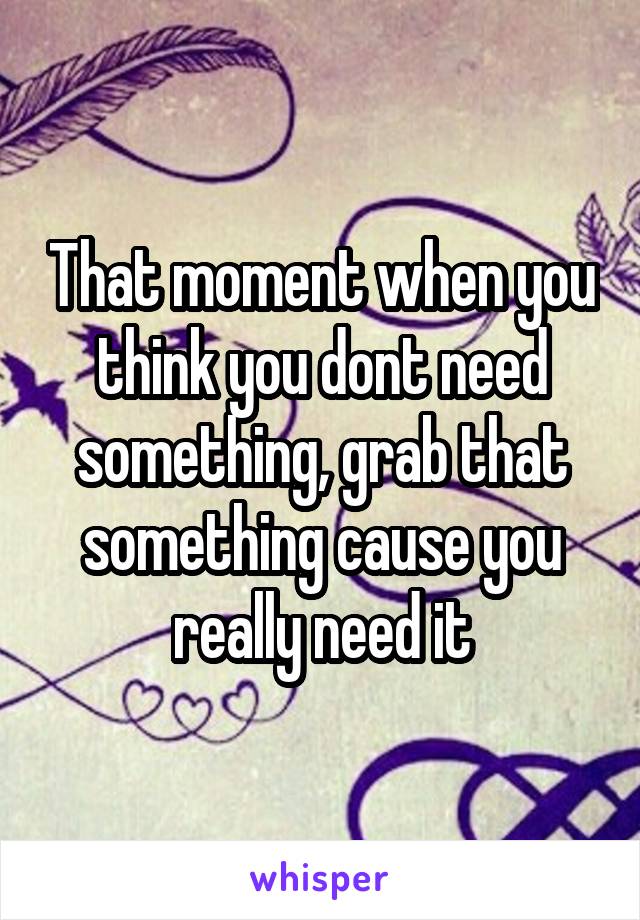 That moment when you think you dont need something, grab that something cause you really need it