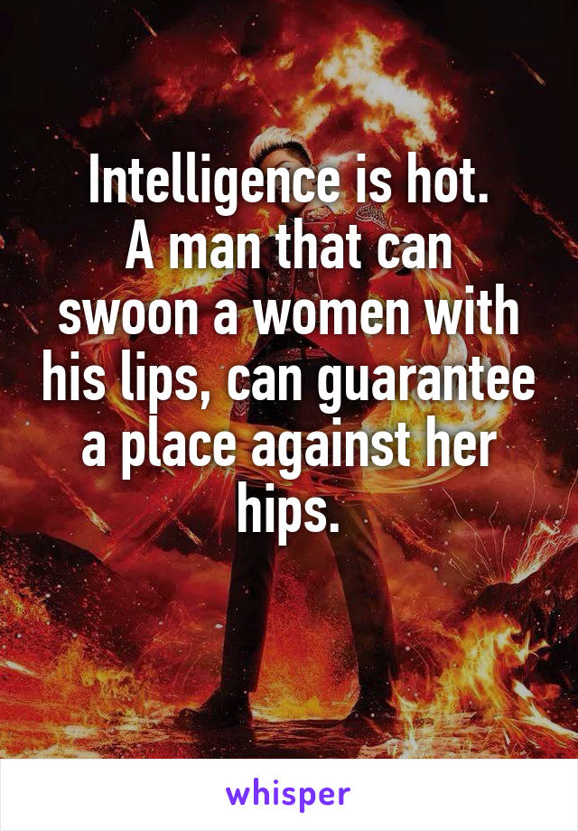 Intelligence is hot.
A man that can swoon a women with his lips, can guarantee a place against her hips.

