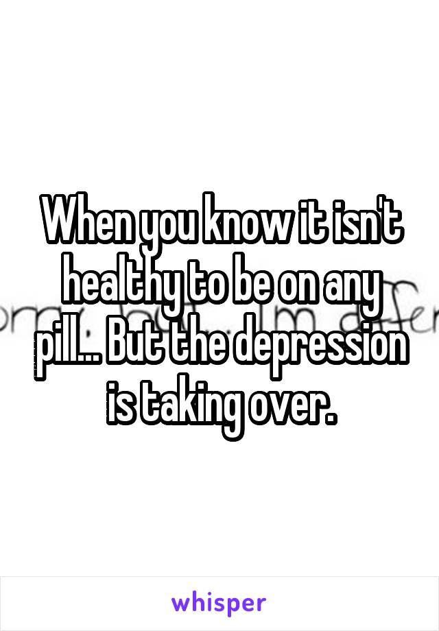 When you know it isn't healthy to be on any pill... But the depression is taking over.