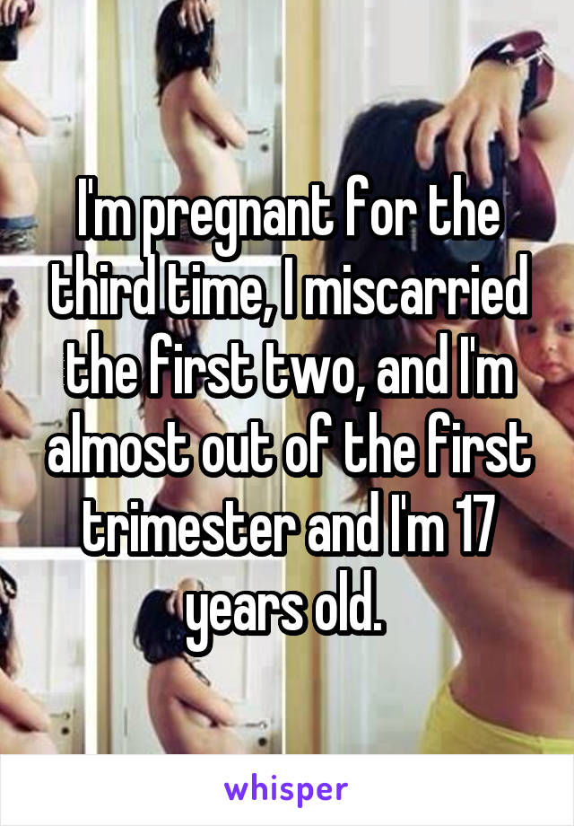 I'm pregnant for the third time, I miscarried the first two, and I'm almost out of the first trimester and I'm 17 years old. 