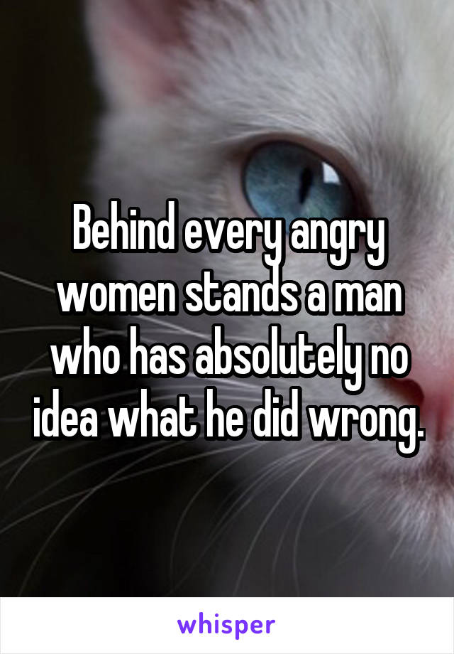 Behind every angry women stands a man who has absolutely no idea what he did wrong.