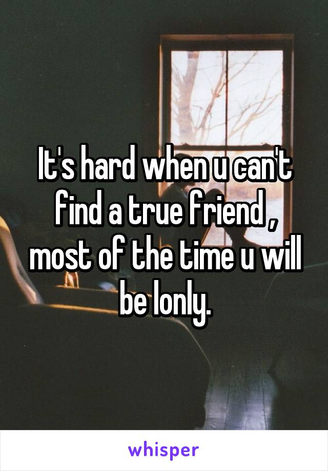 It's hard when u can't find a true friend , most of the time u will be lonly.