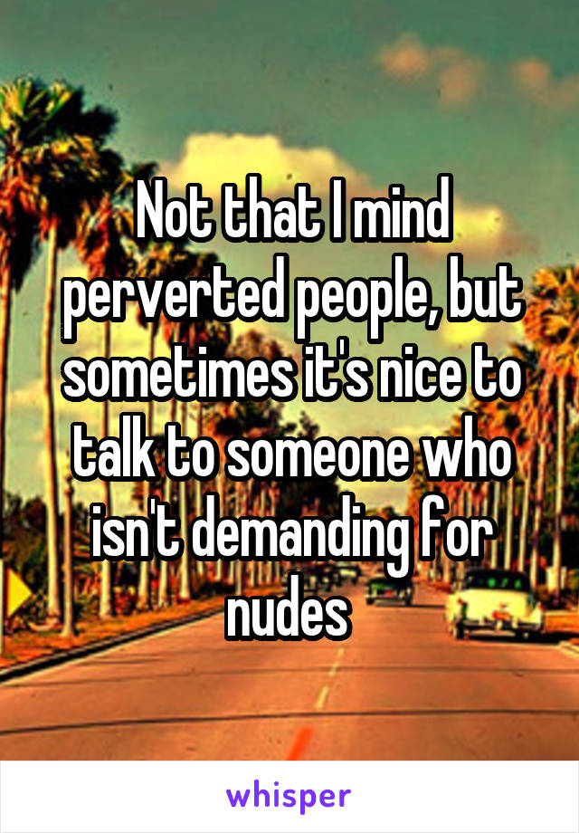 Not that I mind perverted people, but sometimes it's nice to talk to someone who isn't demanding for nudes 