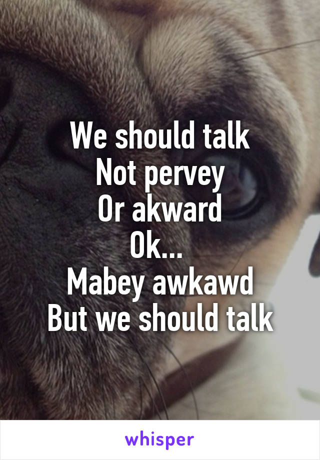 We should talk
Not pervey
Or akward
Ok... 
Mabey awkawd
But we should talk