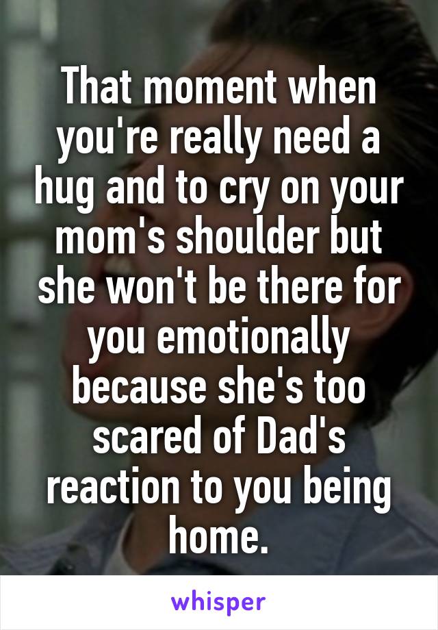 That moment when you're really need a hug and to cry on your mom's shoulder but she won't be there for you emotionally because she's too scared of Dad's reaction to you being home.