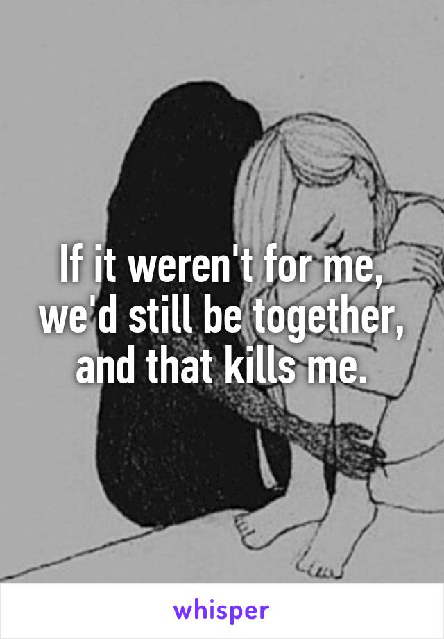 If it weren't for me, we'd still be together, and that kills me.