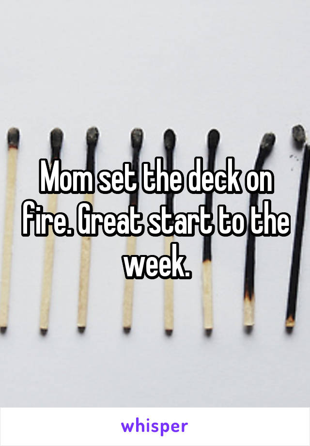 Mom set the deck on fire. Great start to the week.