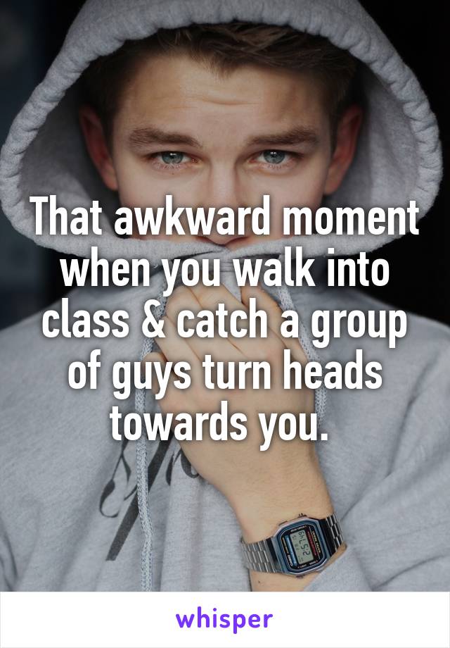That awkward moment when you walk into class & catch a group of guys turn heads towards you. 