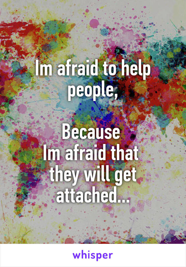 Im afraid to help people,

Because 
Im afraid that 
they will get attached...
