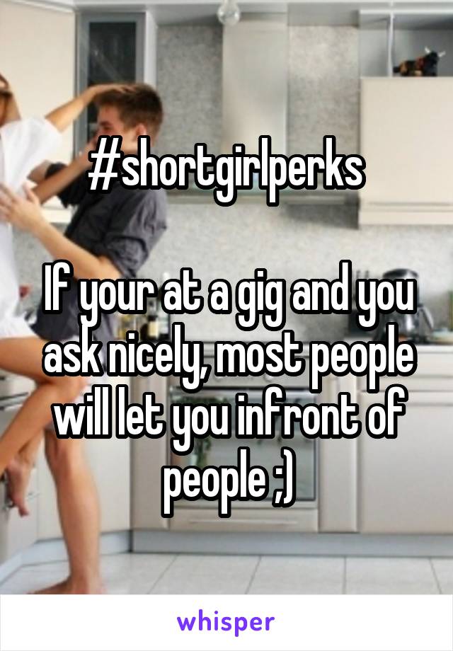 #shortgirlperks 

If your at a gig and you ask nicely, most people will let you infront of people ;)