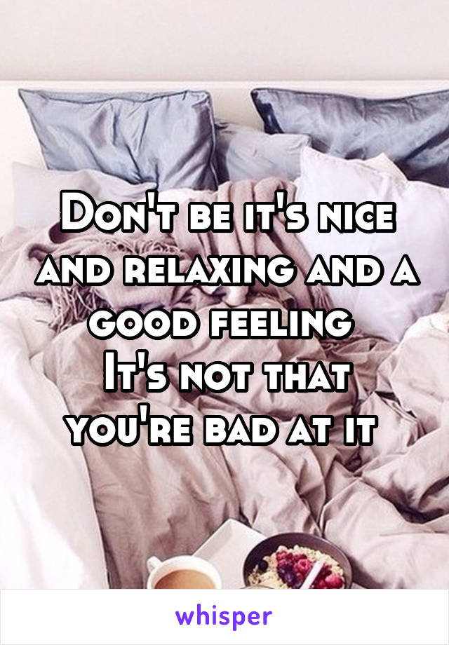 Don't be it's nice and relaxing and a good feeling 
It's not that you're bad at it 