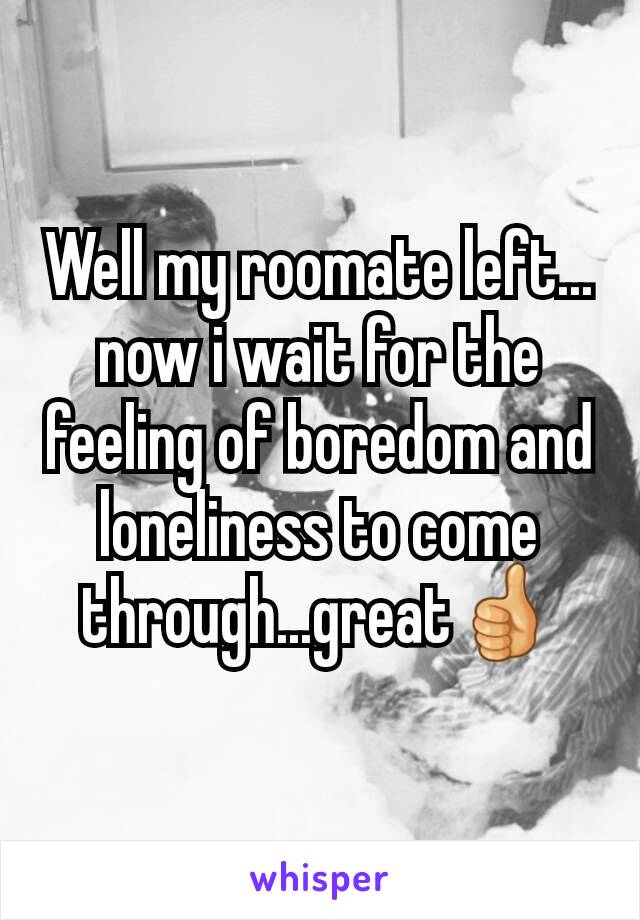 Well my roomate left... now i wait for the feeling of boredom and loneliness to come through...great👍