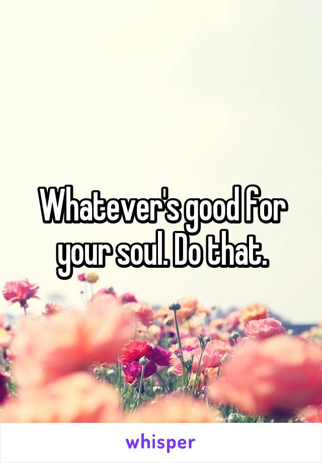 Whatever's good for your soul. Do that.