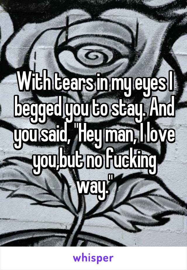 With tears in my eyes I begged you to stay. And you said, "Hey man, I love you,but no fucking way."