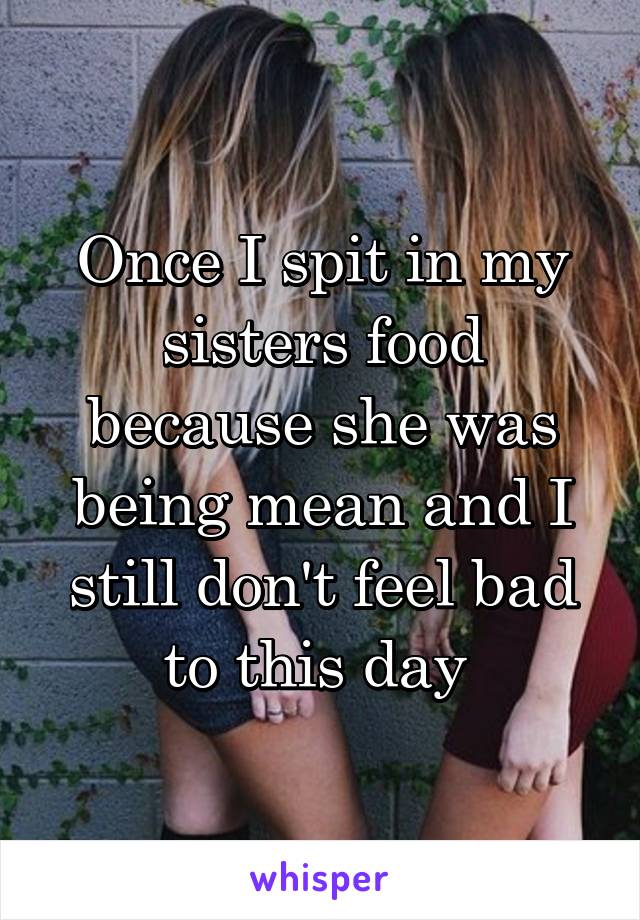 Once I spit in my sisters food because she was being mean and I still don't feel bad to this day 