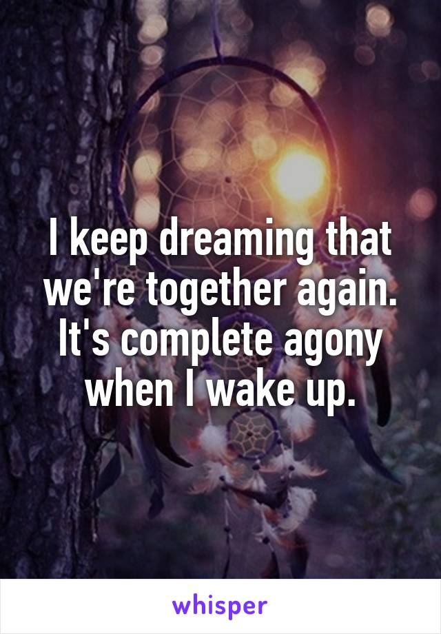 I keep dreaming that we're together again. It's complete agony when I wake up.