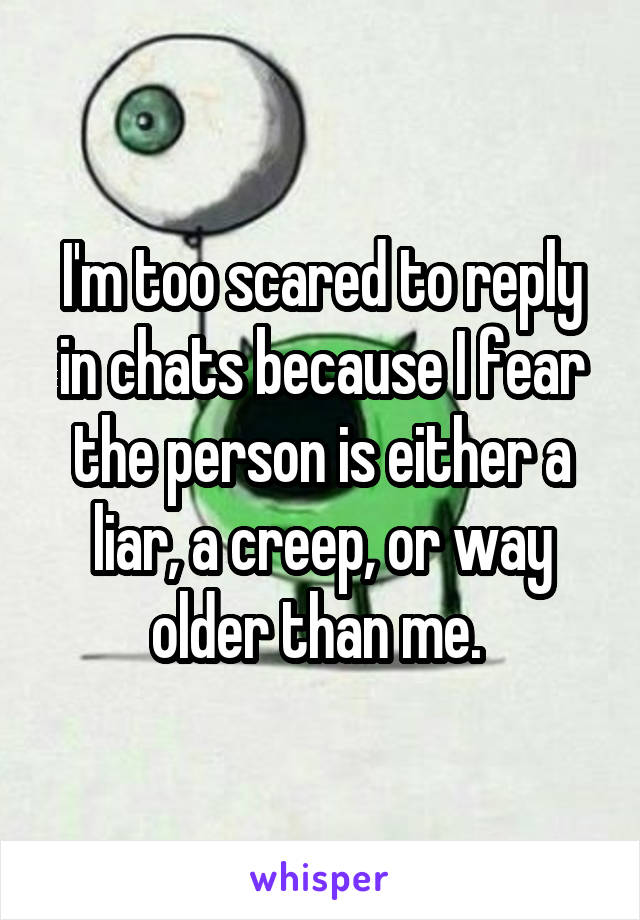I'm too scared to reply in chats because I fear the person is either a liar, a creep, or way older than me. 