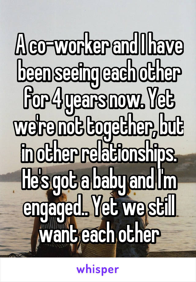 A co-worker and I have been seeing each other for 4 years now. Yet we're not together, but in other relationships. He's got a baby and I'm engaged.. Yet we still want each other