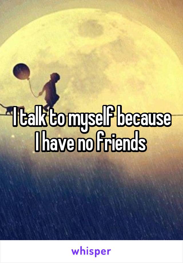 I talk to myself because I have no friends 