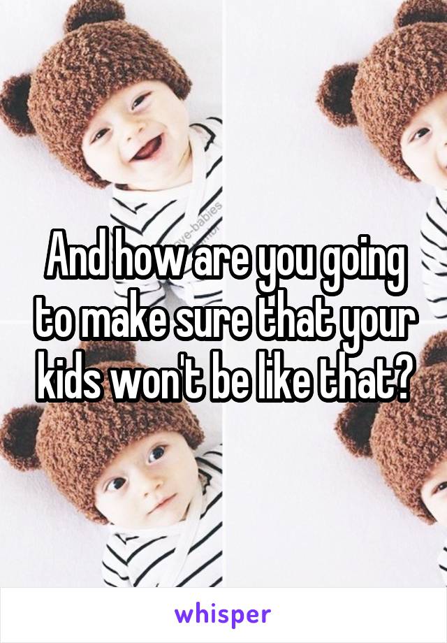 And how are you going to make sure that your kids won't be like that?