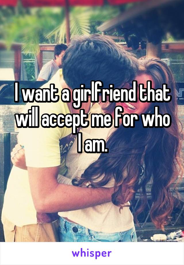 I want a girlfriend that will accept me for who I am.

