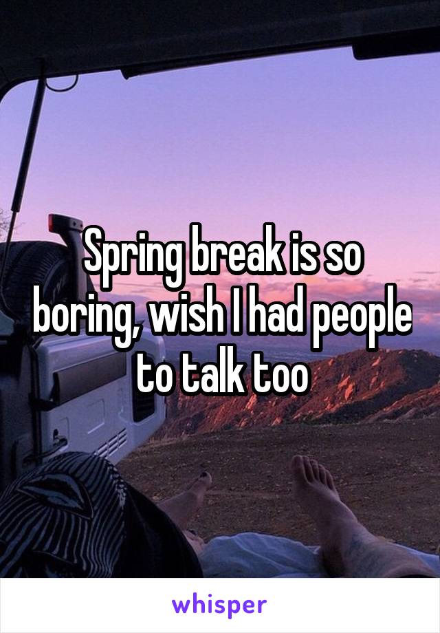 Spring break is so boring, wish I had people to talk too