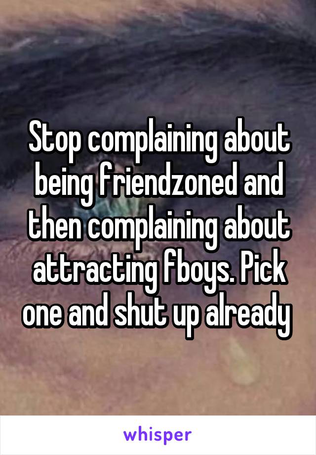 Stop complaining about being friendzoned and then complaining about attracting fboys. Pick one and shut up already 