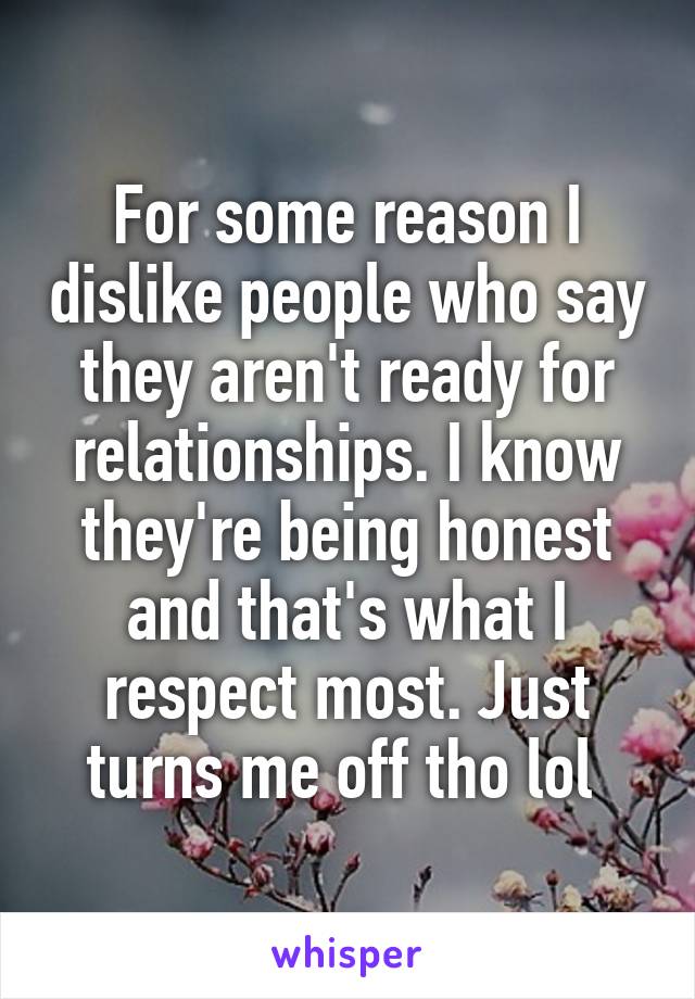 For some reason I dislike people who say they aren't ready for relationships. I know they're being honest and that's what I respect most. Just turns me off tho lol 