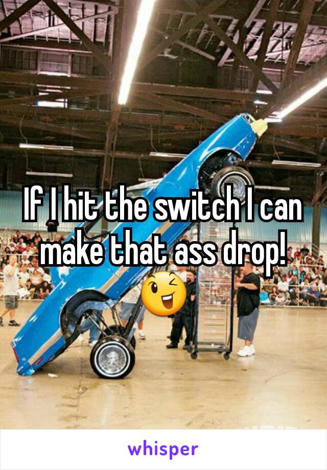 If I hit the switch I can make that ass drop! 😉