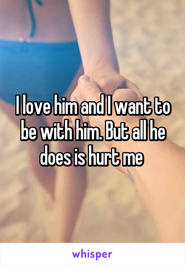 I love him and I want to be with him. But all he does is hurt me 
