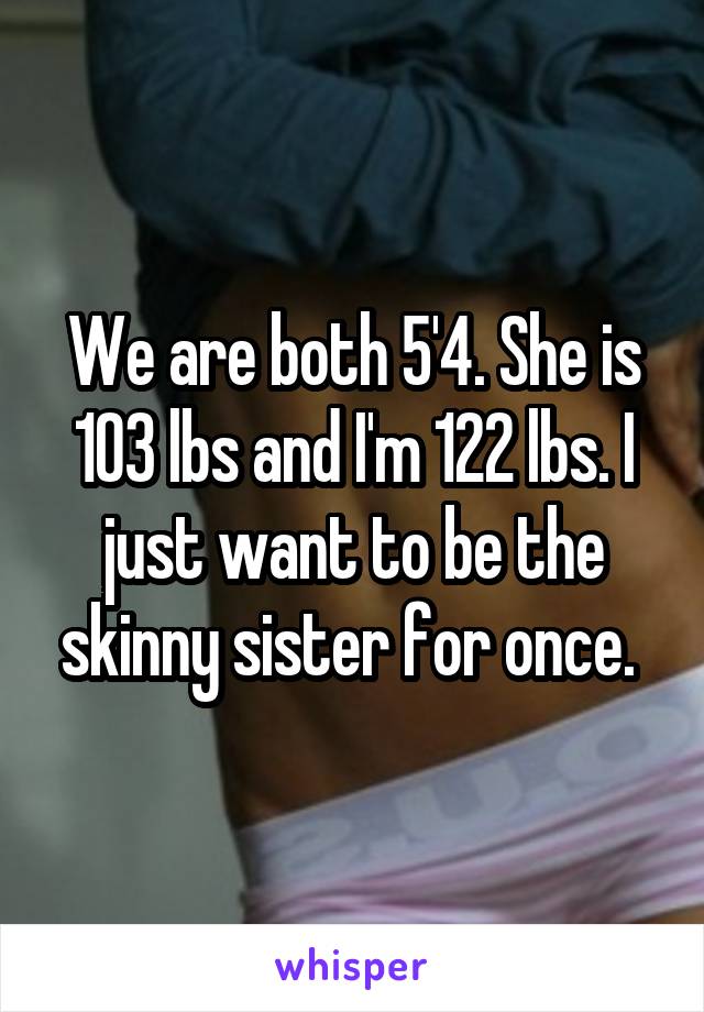 We are both 5'4. She is 103 lbs and I'm 122 lbs. I just want to be the skinny sister for once. 