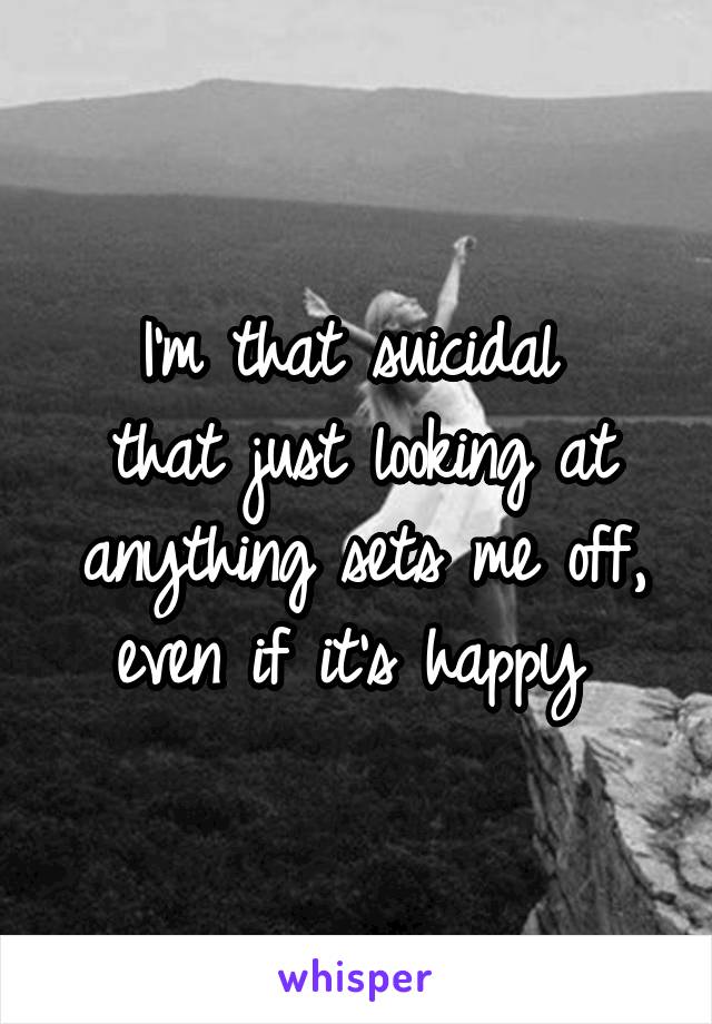 I'm that suicidal 
that just looking at anything sets me off, even if it's happy 