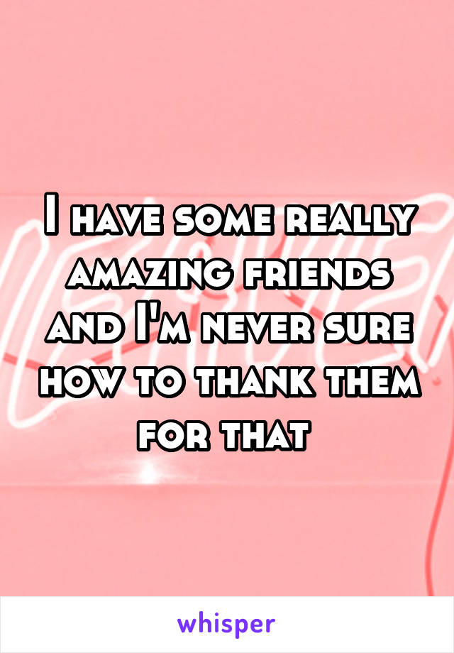 I have some really amazing friends and I'm never sure how to thank them for that 