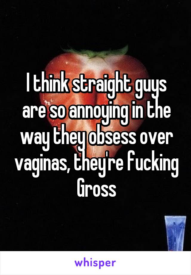 I think straight guys are so annoying in the way they obsess over vaginas, they're fucking Gross
