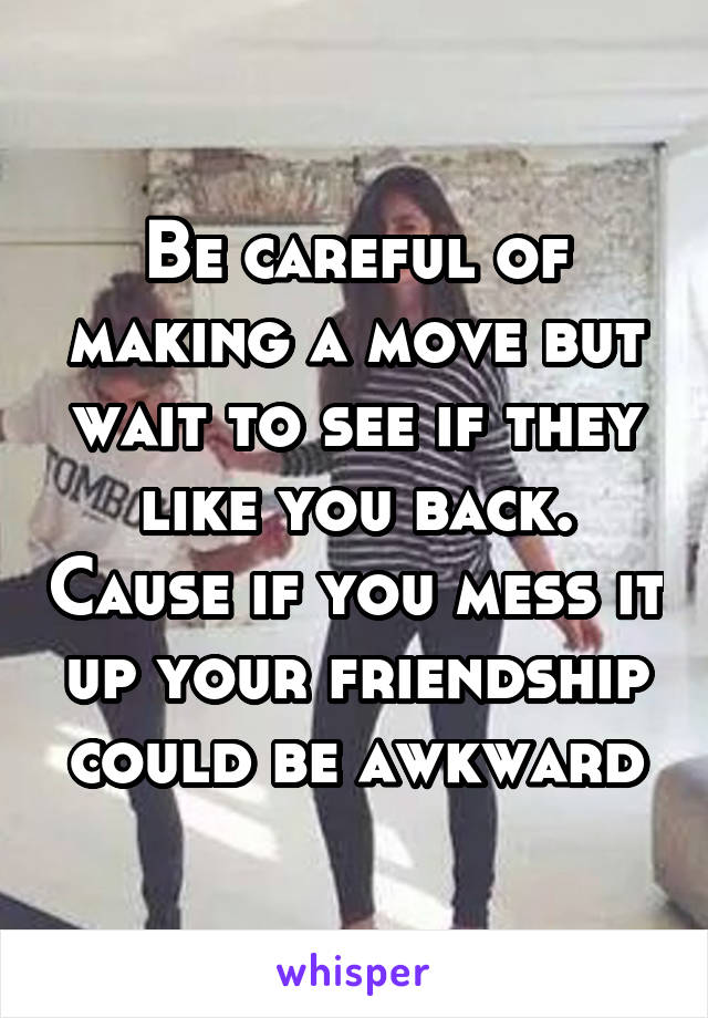 Be careful of making a move but wait to see if they like you back. Cause if you mess it up your friendship could be awkward