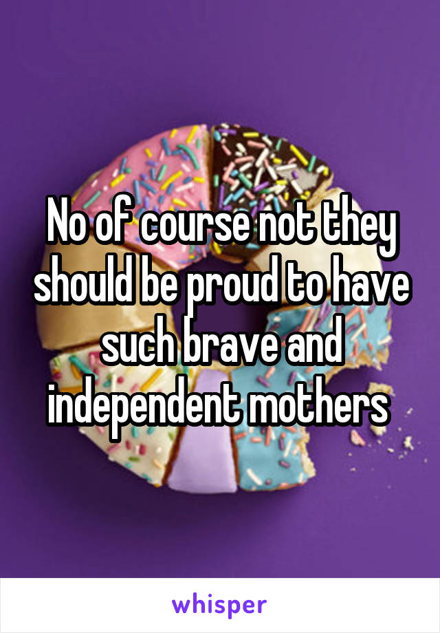 No of course not they should be proud to have such brave and independent mothers 