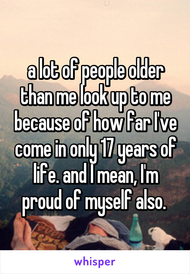 a lot of people older than me look up to me because of how far I've come in only 17 years of life. and I mean, I'm proud of myself also. 