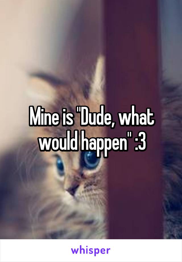 Mine is "Dude, what would happen" :3