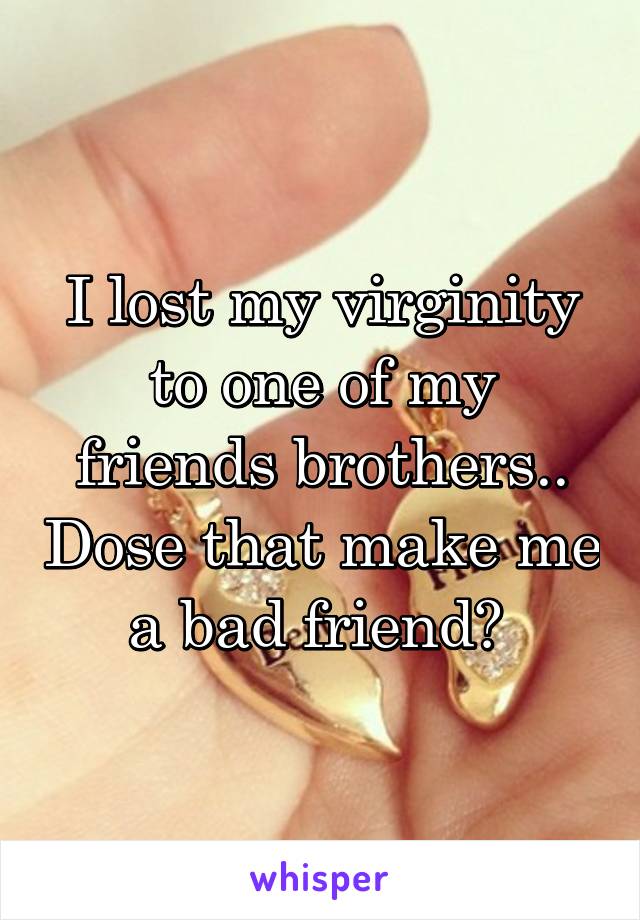 I lost my virginity to one of my friends brothers.. Dose that make me a bad friend? 