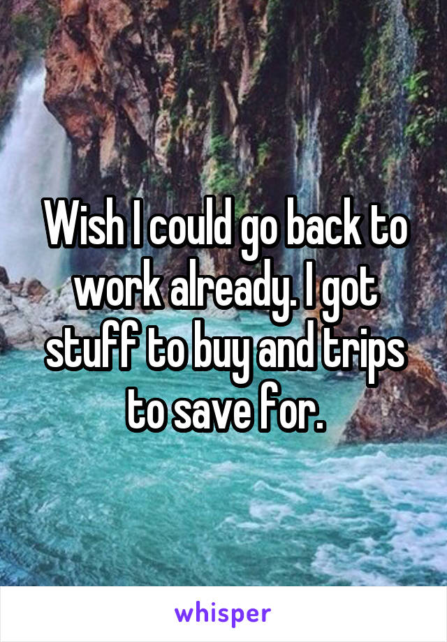 Wish I could go back to work already. I got stuff to buy and trips to save for.