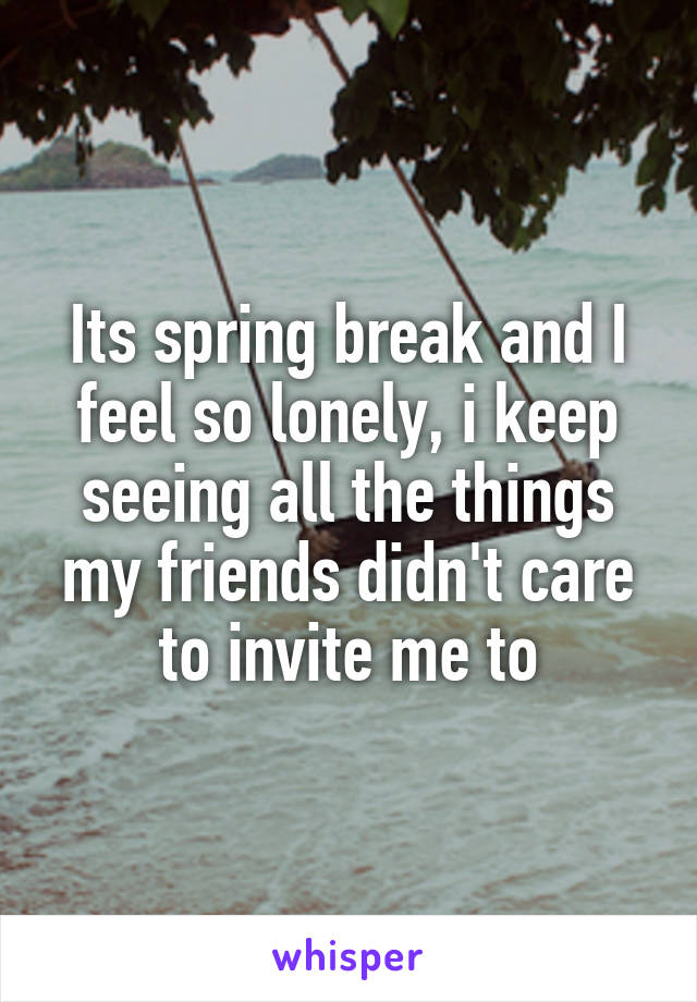Its spring break and I feel so lonely, i keep seeing all the things my friends didn't care to invite me to